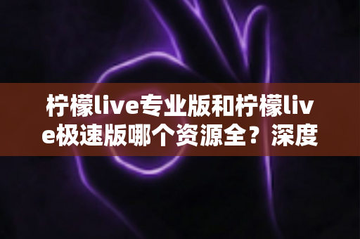 柠檬live专业版和柠檬live极速版哪个资源全？深度对比全解析，帮你选出最适合的版本