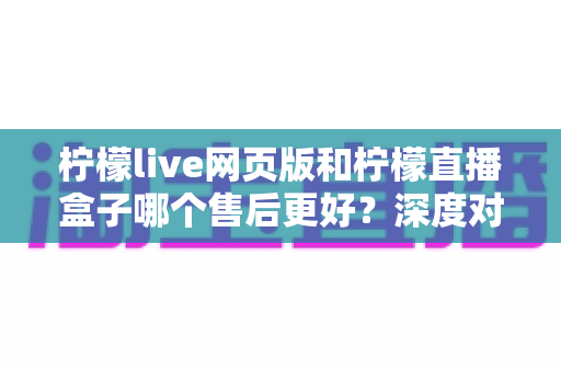 柠檬live网页版和柠檬直播盒子哪个售后更好?深度对比分析帮你选对版本不踩坑 柠檬live网页版和柠檬直播盒子哪个售后更好?深度对比分析帮你选对版本不踩坑