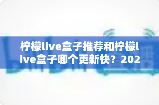柠檬live盒子推荐和柠檬live盒子哪个更新快？2025年最新选购指南与更新速度全解析