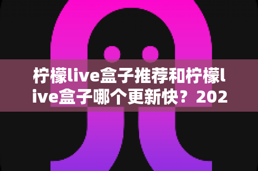 柠檬live盒子推荐和柠檬live盒子哪个更新快？2025年最新选购指南与更新速度全解析