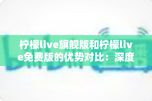 柠檬live旗舰版和柠檬live免费版的优势对比：深度解析助你选出最适合自己的版本