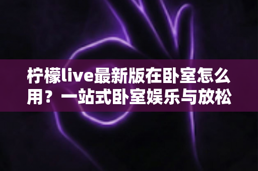 柠檬live最新版在卧室怎么用？一站式卧室娱乐与放松使用指南助你轻松上手