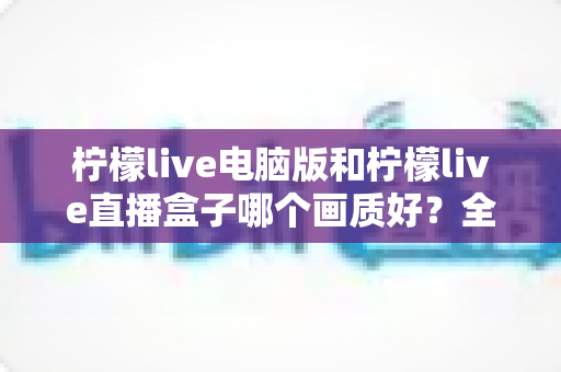 柠檬live电脑版和柠檬live直播盒子哪个画质好？全面解析两大观看方式的真实画质差异