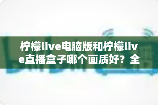 柠檬live电脑版和柠檬live直播盒子哪个画质好？全面解析两大观看方式的真实画质差异