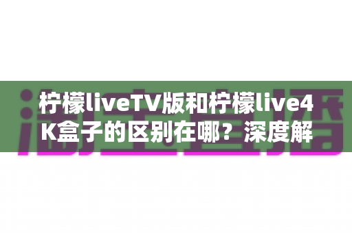 柠檬liveTV版和柠檬live4K盒子的区别在哪？深度解析两大版本差异与选购全指南