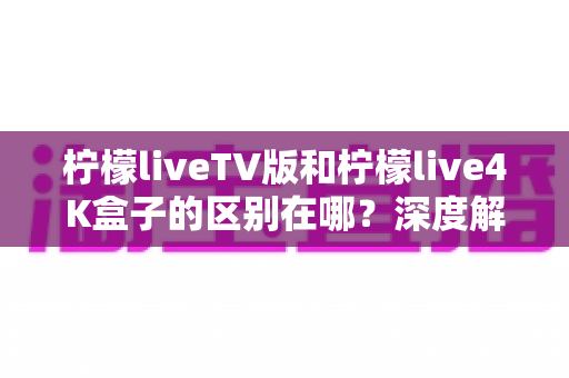 柠檬liveTV版和柠檬live4K盒子的区别在哪？深度解析两大版本差异与选购全指南