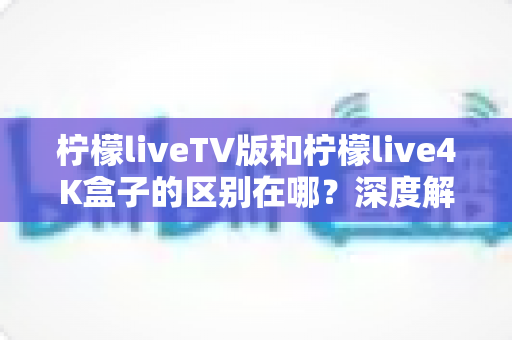 柠檬liveTV版和柠檬live4K盒子的区别在哪？深度解析两大版本差异与选购全指南