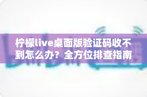 柠檬live桌面版验证码收不到怎么办？全方位排查指南与实用解决技巧分享