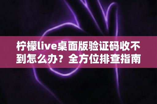 柠檬live桌面版验证码收不到怎么办？全方位排查指南与实用解决技巧分享