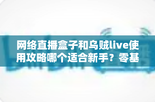 网络直播盒子和乌贼live使用攻略哪个适合新手？零基础主播的设备与软件选择完全指南