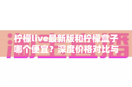 柠檬live最新版和柠檬盒子哪个便宜?深度价格对比与省钱选购指南 柠檬live最新版和柠檬盒子哪个便宜?深度价格对比与省钱选购指南
