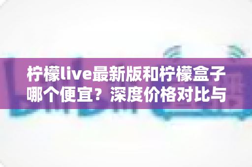 柠檬live最新版和柠檬盒子哪个便宜?深度价格对比与省钱选购指南 柠檬live最新版和柠檬盒子哪个便宜?深度价格对比与省钱选购指南