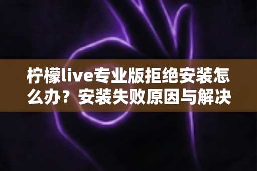 柠檬live专业版拒绝安装怎么办？安装失败原因与解决方法完整指南