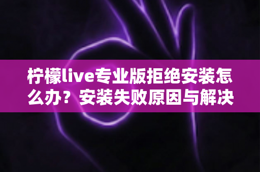 柠檬live专业版拒绝安装怎么办？安装失败原因与解决方法完整指南