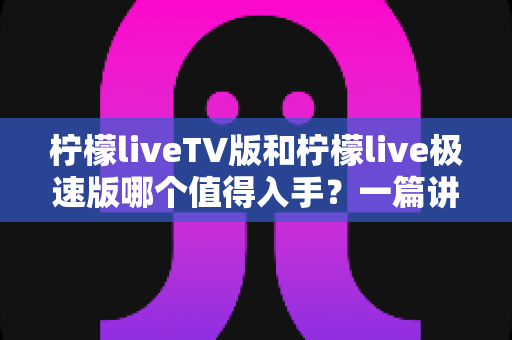 柠檬liveTV版和柠檬live极速版哪个值得入手？一篇讲透区别、适配人群与选购建议的实用指南