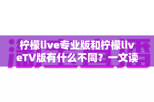 柠檬live专业版和柠檬liveTV版有什么不同?一文读懂双版本差异,选对版本不踩坑 柠檬live专业版和柠檬liveTV版有什么不同?一文读懂双版本差异,选对版本不踩坑