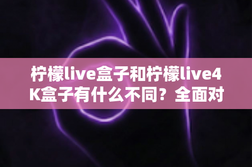 柠檬live盒子和柠檬live4K盒子有什么不同？全面对比解析，帮你选对最适合自己的电视盒子