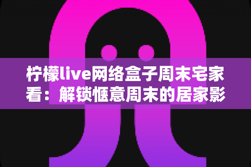 柠檬live网络盒子周末宅家看：解锁惬意周末的居家影音新方式