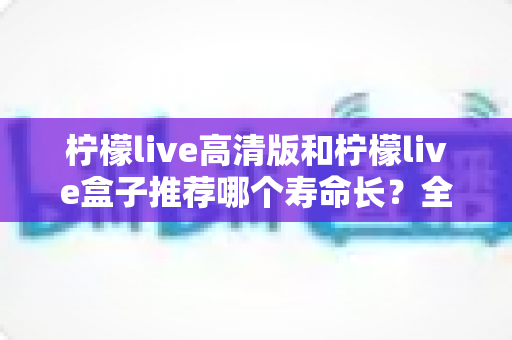 柠檬live高清版和柠檬live盒子推荐哪个寿命长?全面对比分析与选购实用指南 柠檬live高清版和柠檬live盒子推荐哪个寿命长?全面对比分析与选购实用指南