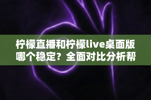 柠檬直播和柠檬live桌面版哪个稳定？全面对比分析帮你选对版本