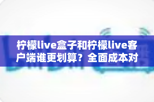 柠檬live盒子和柠檬live客户端谁更划算?全面成本对比与选购指南帮你算清这笔账 柠檬live盒子和柠檬live客户端谁更划算?全面成本对比与选购指南帮你算清这笔账