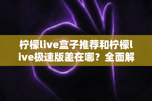 柠檬live盒子推荐和柠檬live极速版差在哪?全面解析两大版本的核心差异与选择指南 柠檬live盒子推荐和柠檬live极速版差在哪?全面解析两大版本的核心差异与选择指南