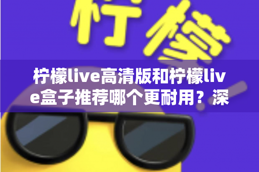 柠檬live高清版和柠檬live盒子推荐哪个更耐用?深度解析两大热门产品的使用寿命与选购指南 柠檬live高清版和柠檬live盒子推荐哪个更耐用?深度解析两大热门产品的使用寿命与选购指南