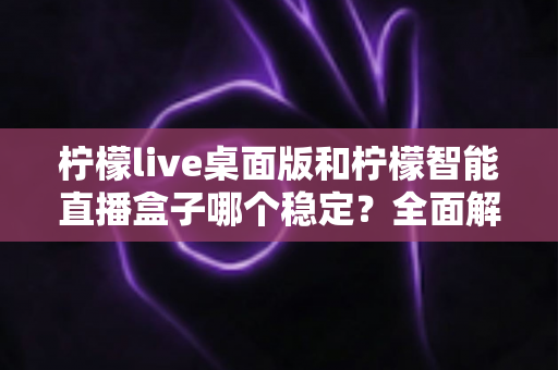 柠檬live桌面版和柠檬智能直播盒子哪个稳定？全面解析帮你选出最优直播方案