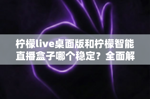 柠檬live桌面版和柠檬智能直播盒子哪个稳定？全面解析帮你选出最优直播方案