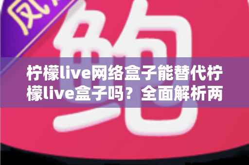 柠檬live网络盒子能替代柠檬live盒子吗?全面解析两款应用的差异,帮你找到最适合的客厅观影方案 柠檬live网络盒子能替代柠檬live盒子吗?全面解析两款应用的差异,帮你找到最适合的客厅观影方案