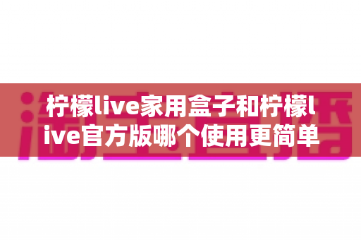柠檬live家用盒子和柠檬live官方版哪个使用更简单?全面对比解析助你轻松选择 柠檬live家用盒子和柠檬live官方版哪个使用更简单?全面对比解析助你轻松选择