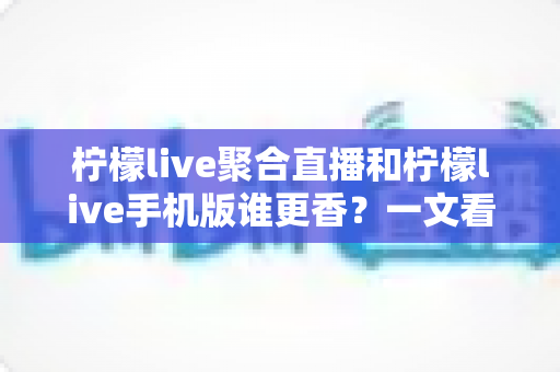 柠檬live聚合直播和柠檬live手机版谁更香？一文看懂两大版本差异与选择指南