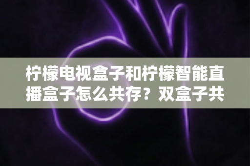 柠檬电视盒子和柠檬智能直播盒子怎么共存?双盒子共存方案与设置指南全解析 柠檬电视盒子和柠檬智能直播盒子怎么共存?双盒子共存方案与设置指南全解析