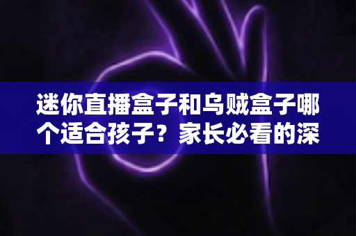 迷你直播盒子和乌贼盒子哪个适合孩子？家长必看的深度选购指南