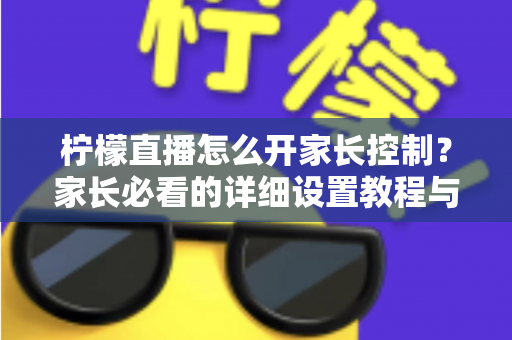 柠檬直播怎么开家长控制？家长必看的详细设置教程与防沉迷实用指南