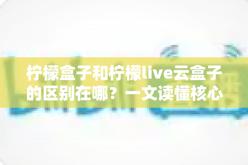柠檬盒子和柠檬live云盒子的区别在哪？一文读懂核心差异与选购指南