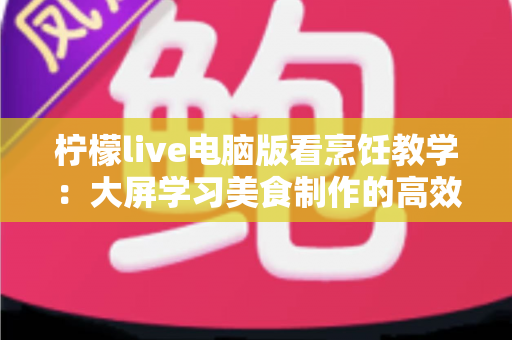 柠檬live电脑版看烹饪教学:大屏学习美食制作的高效指南 柠檬live电脑版看烹饪教学:大屏学习美食制作的高效指南
