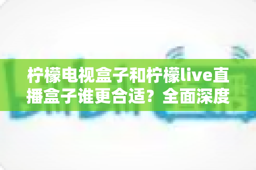 柠檬电视盒子和柠檬live直播盒子谁更合适？全面深度对比评测，帮你选对不选贵