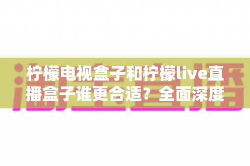 柠檬电视盒子和柠檬live直播盒子谁更合适？全面深度对比评测，帮你选对不选贵