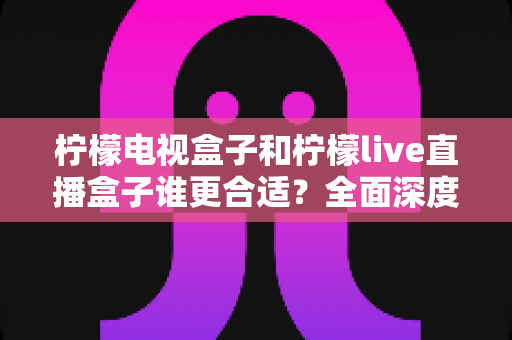柠檬电视盒子和柠檬live直播盒子谁更合适？全面深度对比评测，帮你选对不选贵