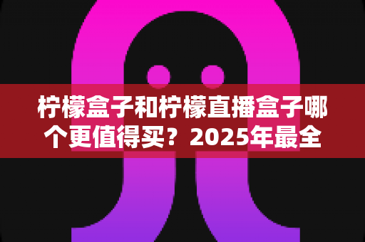 柠檬盒子和柠檬直播盒子哪个更值得买?2025年最全对比评测与避坑选购指南 柠檬盒子和柠檬直播盒子哪个更值得买?2025年最全对比评测与避坑选购指南