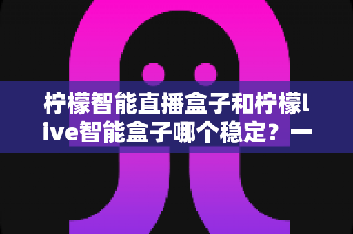 柠檬智能直播盒子和柠檬live智能盒子哪个稳定?一文看懂稳定性差异与选购避坑指南 柠檬智能直播盒子和柠檬live智能盒子哪个稳定?一文看懂稳定性差异与选购避坑指南