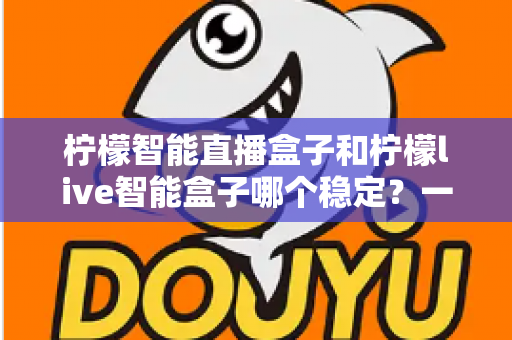 柠檬智能直播盒子和柠檬live智能盒子哪个稳定?一文看懂稳定性差异与选购避坑指南 柠檬智能直播盒子和柠檬live智能盒子哪个稳定?一文看懂稳定性差异与选购避坑指南