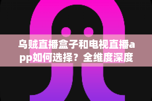 乌贼直播盒子和电视直播app如何选择?全维度深度对比指南,帮你找到最适合自己的观影方案 乌贼直播盒子和电视直播app如何选择?全维度深度对比指南,帮你找到最适合自己的观影方案