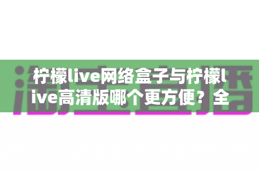 柠檬live网络盒子与柠檬live高清版哪个更方便？全方位对比解析助你轻松选择