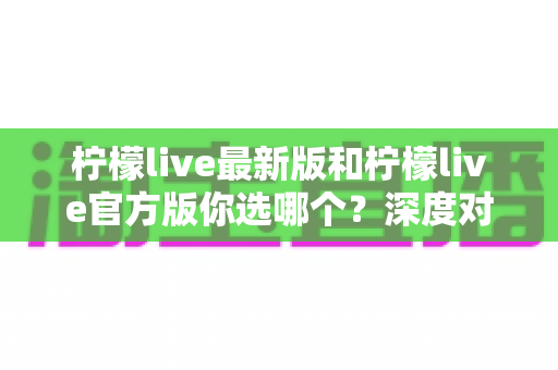 柠檬live最新版和柠檬live官方版你选哪个？深度对比分析与明智选择全指南