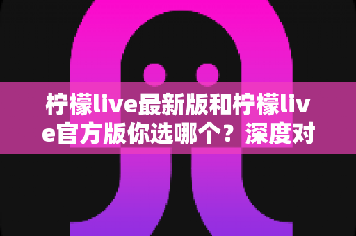 柠檬live最新版和柠檬live官方版你选哪个？深度对比分析与明智选择全指南