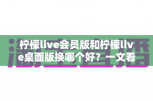 柠檬live会员版和柠檬live桌面版换哪个好?一文看懂两者区别、优缺点与选购指南 柠檬live会员版和柠檬live桌面版换哪个好?一文看懂两者区别、优缺点与选购指南