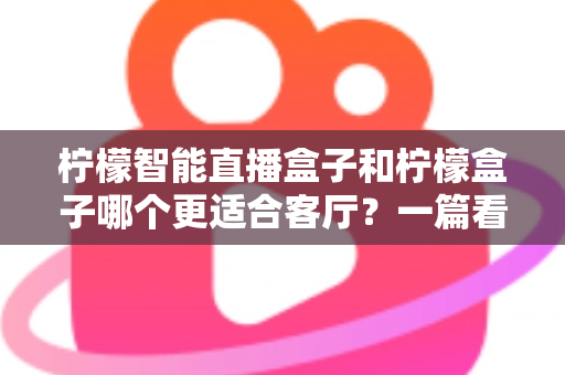 柠檬智能直播盒子和柠檬盒子哪个更适合客厅?一篇看懂的深度对比选购指南 柠檬智能直播盒子和柠檬盒子哪个更适合客厅?一篇看懂的深度对比选购指南