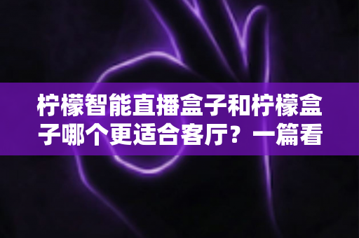 柠檬智能直播盒子和柠檬盒子哪个更适合客厅?一篇看懂的深度对比选购指南 柠檬智能直播盒子和柠檬盒子哪个更适合客厅?一篇看懂的深度对比选购指南